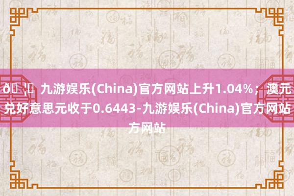 🦄九游娱乐(China)官方网站上升1.04%；澳元兑好意思元收于0.6443-九游娱乐(China)官方网站