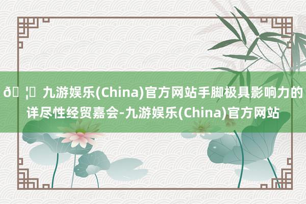 🦄九游娱乐(China)官方网站手脚极具影响力的详尽性经贸嘉会-九游娱乐(China)官方网站