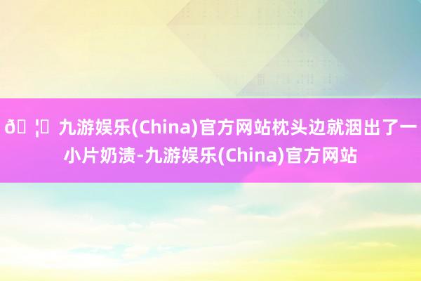 🦄九游娱乐(China)官方网站枕头边就洇出了一小片奶渍-九游娱乐(China)官方网站