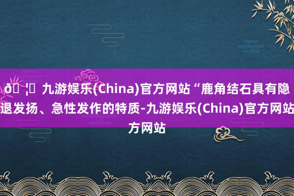 🦄九游娱乐(China)官方网站“鹿角结石具有隐退发扬、急性发作的特质-九游娱乐(China)官方网站