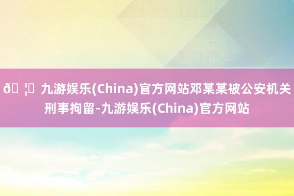 🦄九游娱乐(China)官方网站邓某某被公安机关刑事拘留-九游娱乐(China)官方网站