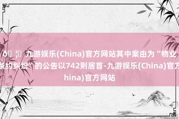 🦄九游娱乐(China)官方网站其中案由为“物业处事条约纠纷”的公告以742则居首-九游娱乐(China)官方网站