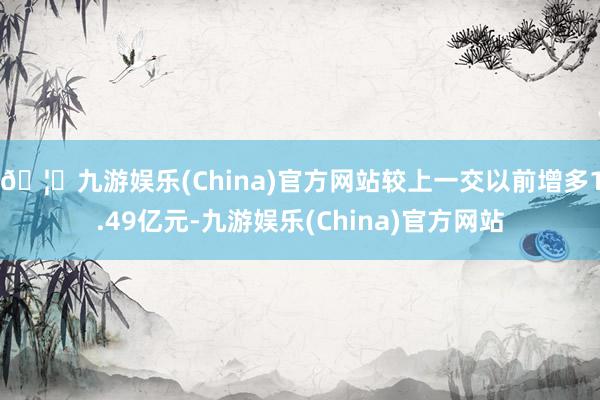 🦄九游娱乐(China)官方网站较上一交以前增多1.49亿元-九游娱乐(China)官方网站