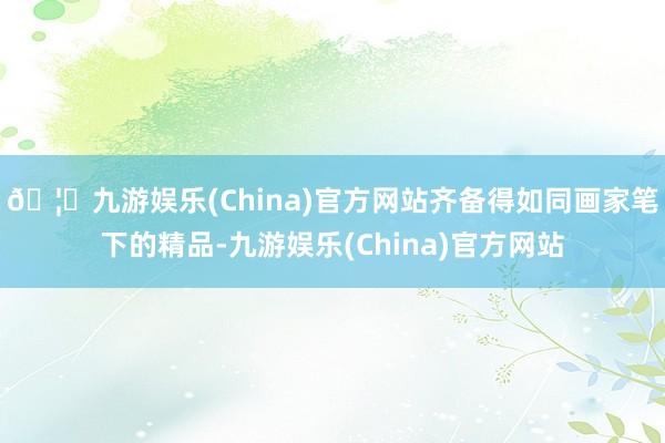 🦄九游娱乐(China)官方网站齐备得如同画家笔下的精品-九游娱乐(China)官方网站