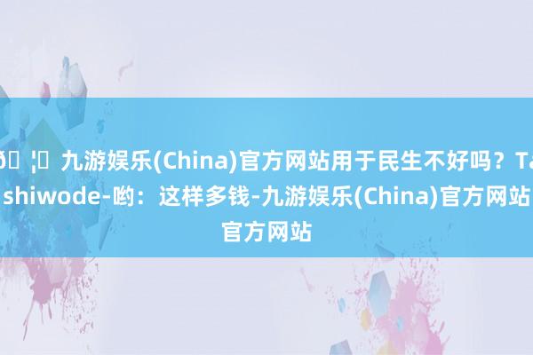 🦄九游娱乐(China)官方网站用于民生不好吗？Tashiwode-哟：这样多钱-九游娱乐(China)官方网站