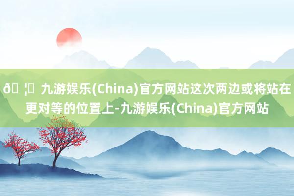 🦄九游娱乐(China)官方网站这次两边或将站在更对等的位置上-九游娱乐(China)官方网站
