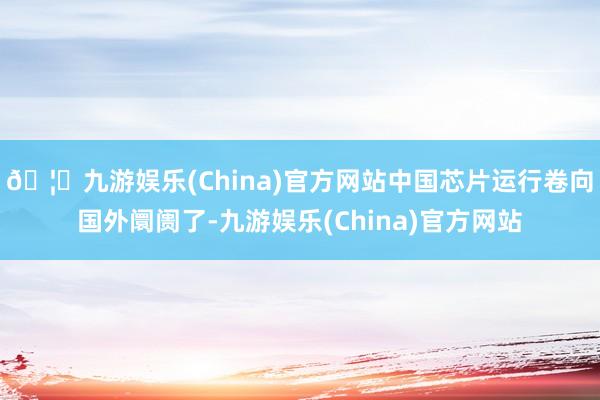 🦄九游娱乐(China)官方网站中国芯片运行卷向国外阛阓了-九游娱乐(China)官方网站