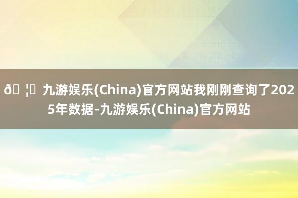 🦄九游娱乐(China)官方网站我刚刚查询了2025年数据-九游娱乐(China)官方网站