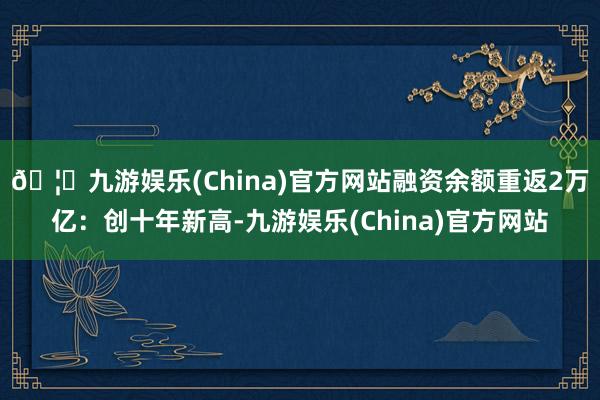 🦄九游娱乐(China)官方网站融资余额重返2万亿：创十年新高-九游娱乐(China)官方网站