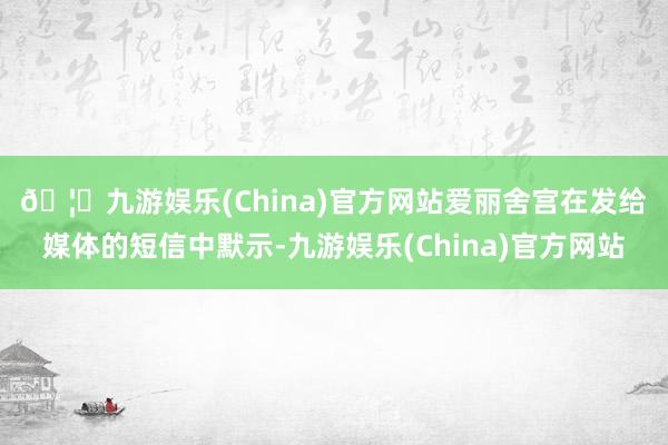 🦄九游娱乐(China)官方网站　　爱丽舍宫在发给媒体的短信中默示-九游娱乐(China)官方网站