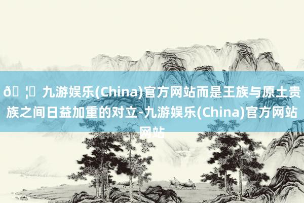 🦄九游娱乐(China)官方网站而是王族与原土贵族之间日益加重的对立-九游娱乐(China)官方网站