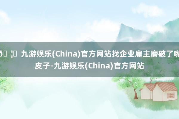 🦄九游娱乐(China)官方网站找企业雇主磨破了嘴皮子-九游娱乐(China)官方网站
