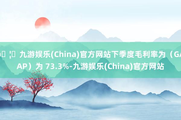 🦄九游娱乐(China)官方网站下季度毛利率为（GAAP）为 73.3%-九游娱乐(China)官方网站