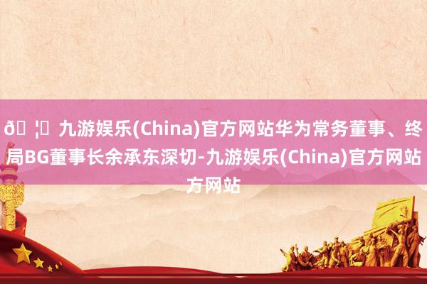 🦄九游娱乐(China)官方网站华为常务董事、终局BG董事长余承东深切-九游娱乐(China)官方网站