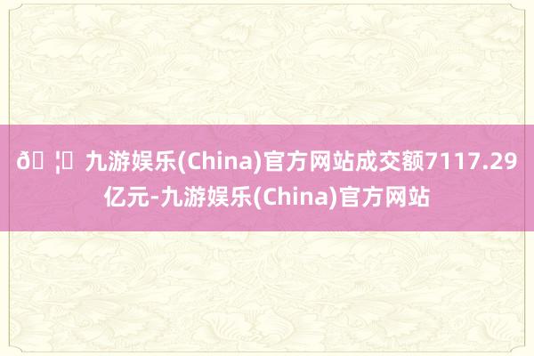 🦄九游娱乐(China)官方网站成交额7117.29亿元-九游娱乐(China)官方网站