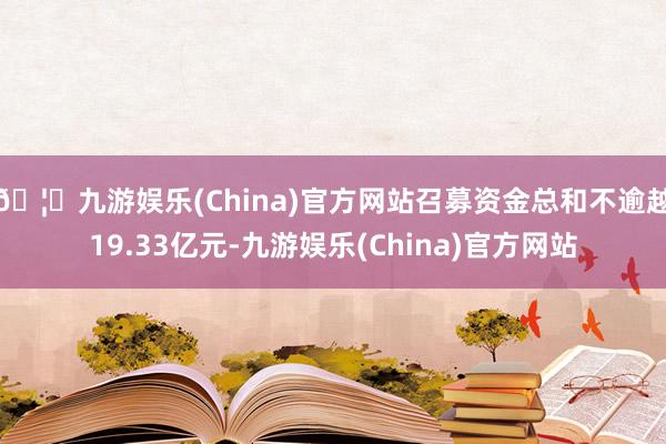 🦄九游娱乐(China)官方网站召募资金总和不逾越19.33亿元-九游娱乐(China)官方网站