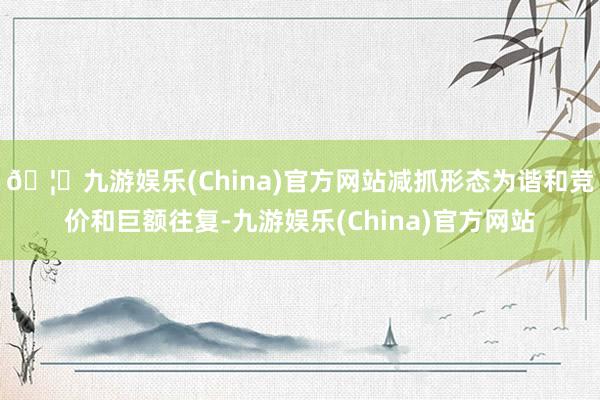 🦄九游娱乐(China)官方网站减抓形态为谐和竞价和巨额往复-九游娱乐(China)官方网站