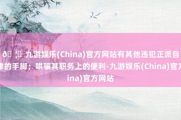 🦄九游娱乐(China)官方网站有其他违犯正派自律规律的手脚；哄骗其职务上的便利-九游娱乐(China)官方网站