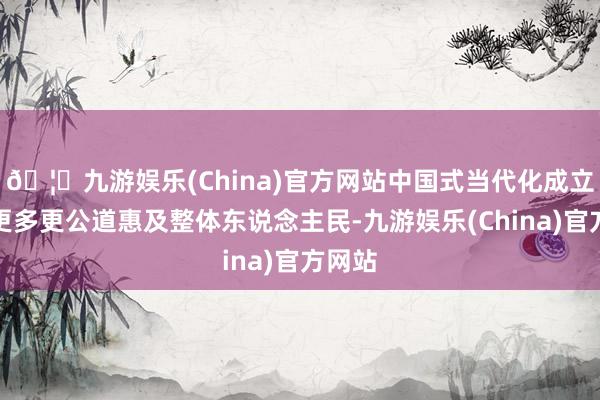 🦄九游娱乐(China)官方网站中国式当代化成立适度更多更公道惠及整体东说念主民-九游娱乐(China)官方网站
