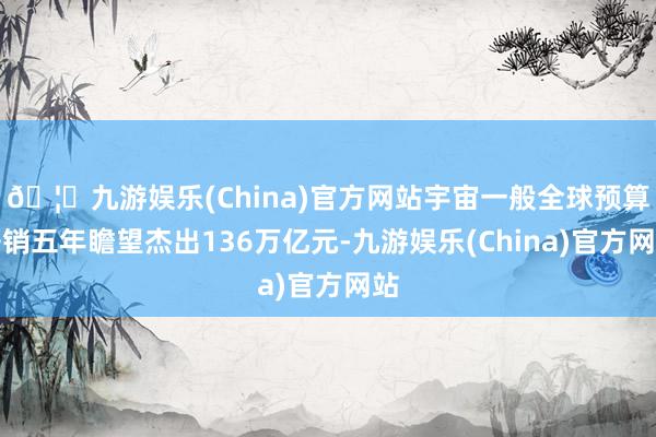 🦄九游娱乐(China)官方网站宇宙一般全球预算开销五年瞻望杰出136万亿元-九游娱乐(China)官方网站