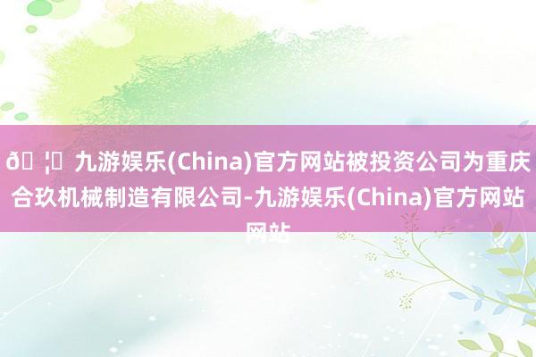 🦄九游娱乐(China)官方网站被投资公司为重庆合玖机械制造有限公司-九游娱乐(China)官方网站