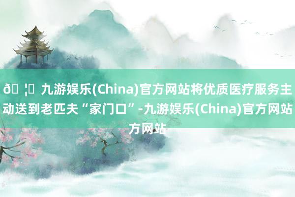 🦄九游娱乐(China)官方网站将优质医疗服务主动送到老匹夫“家门口”-九游娱乐(China)官方网站