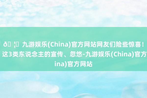 🦄九游娱乐(China)官方网站网友们险些惊喜！01、这3类东说念主的宣传、忽悠-九游娱乐(China)官方网站