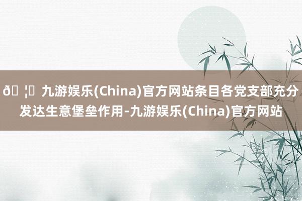 🦄九游娱乐(China)官方网站条目各党支部充分发达生意堡垒作用-九游娱乐(China)官方网站