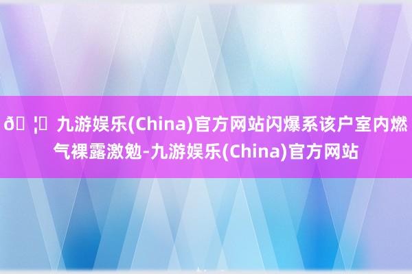 🦄九游娱乐(China)官方网站闪爆系该户室内燃气裸露激勉-九游娱乐(China)官方网站