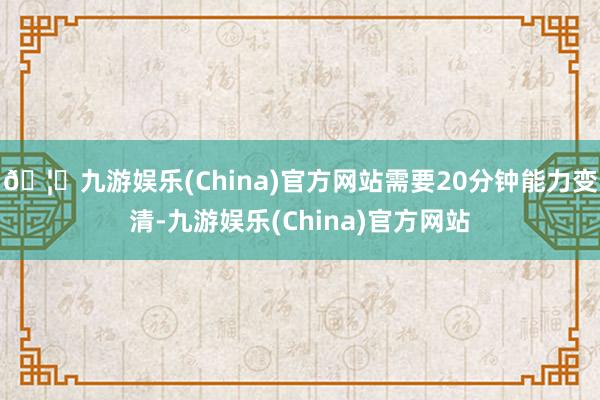 🦄九游娱乐(China)官方网站需要20分钟能力变清-九游娱乐(China)官方网站