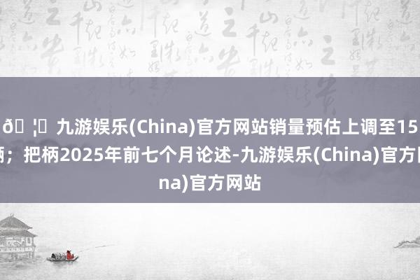 🦄九游娱乐(China)官方网站销量预估上调至15万辆;把柄2025年前七个月论述-九游娱乐(China)官方网站