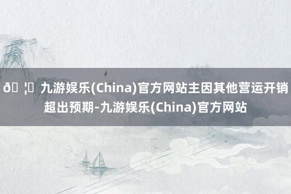 🦄九游娱乐(China)官方网站主因其他营运开销超出预期-九游娱乐(China)官方网站