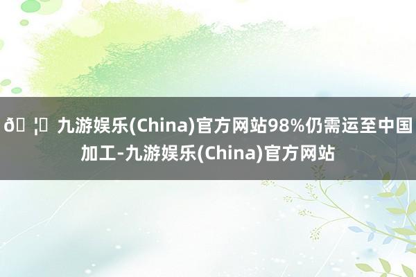 🦄九游娱乐(China)官方网站98%仍需运至中国加工-九游娱乐(China)官方网站