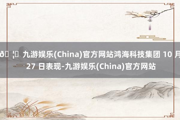 🦄九游娱乐(China)官方网站鸿海科技集团 10 月 27 日表现-九游娱乐(China)官方网站