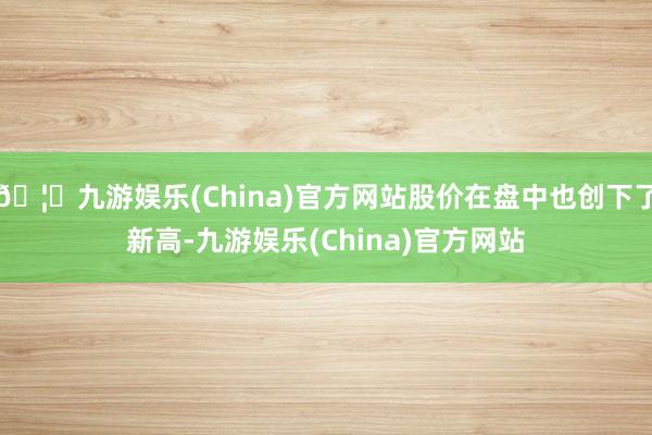 🦄九游娱乐(China)官方网站股价在盘中也创下了新高-九游娱乐(China)官方网站