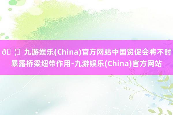 🦄九游娱乐(China)官方网站中国贸促会将不时暴露桥梁纽带作用-九游娱乐(China)官方网站