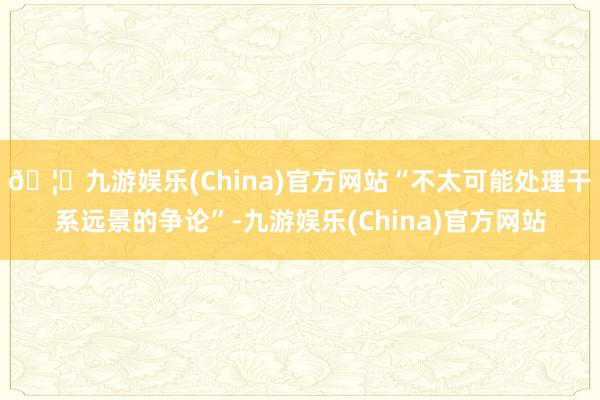🦄九游娱乐(China)官方网站“不太可能处理干系远景的争论”-九游娱乐(China)官方网站