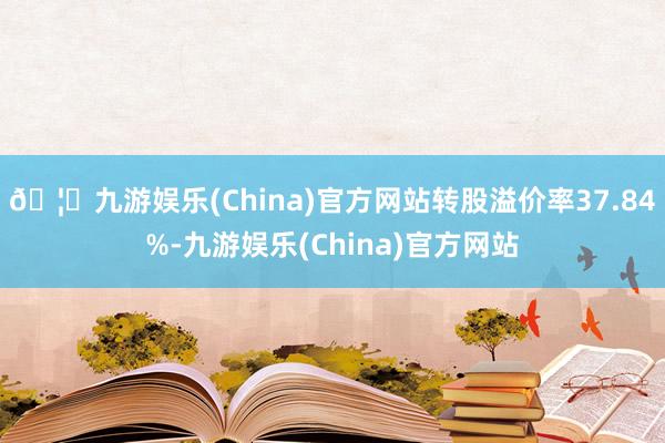 🦄九游娱乐(China)官方网站转股溢价率37.84%-九游娱乐(China)官方网站