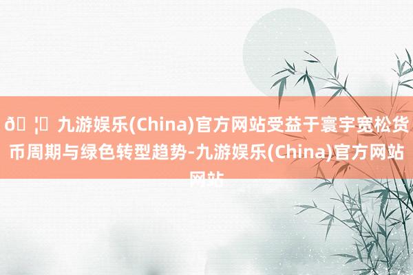 🦄九游娱乐(China)官方网站受益于寰宇宽松货币周期与绿色转型趋势-九游娱乐(China)官方网站