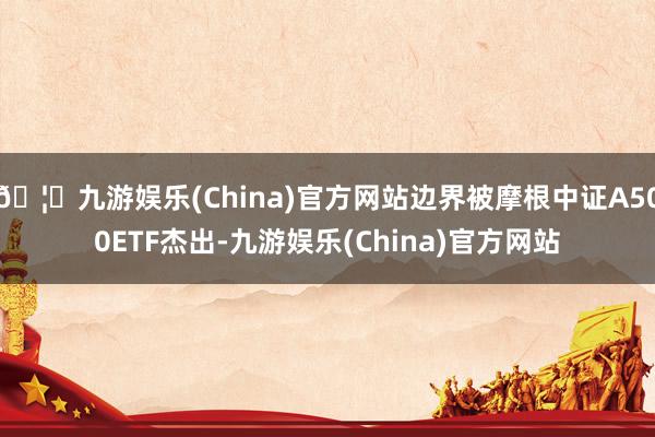🦄九游娱乐(China)官方网站边界被摩根中证A500ETF杰出-九游娱乐(China)官方网站