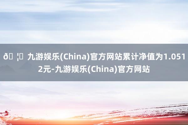 🦄九游娱乐(China)官方网站累计净值为1.0512元-九游娱乐(China)官方网站