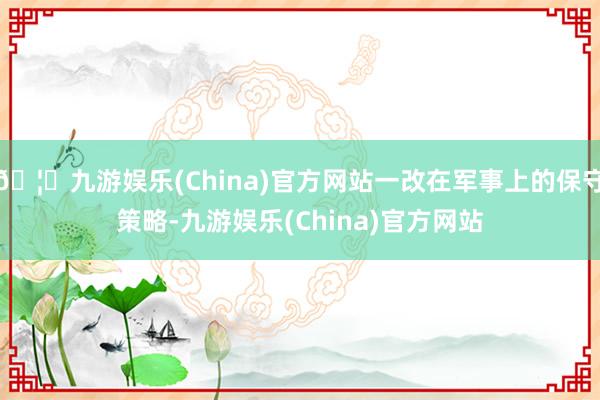 🦄九游娱乐(China)官方网站一改在军事上的保守策略-九游娱乐(China)官方网站