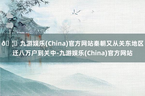 🦄九游娱乐(China)官方网站秦朝又从关东地区迁八万户到关中-九游娱乐(China)官方网站