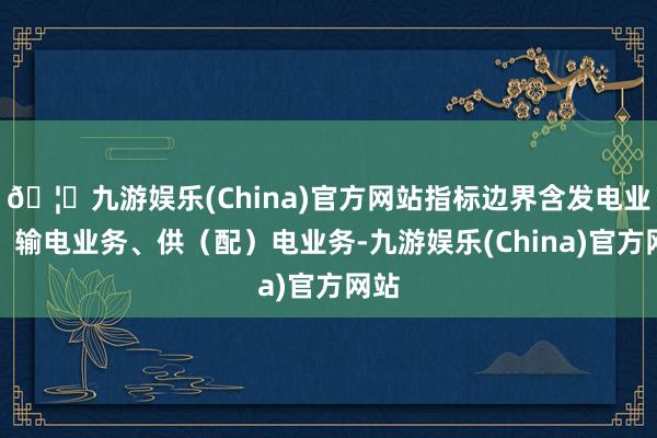 🦄九游娱乐(China)官方网站指标边界含发电业务、输电业务、供(配)电业务-九游娱乐(China)官方网站