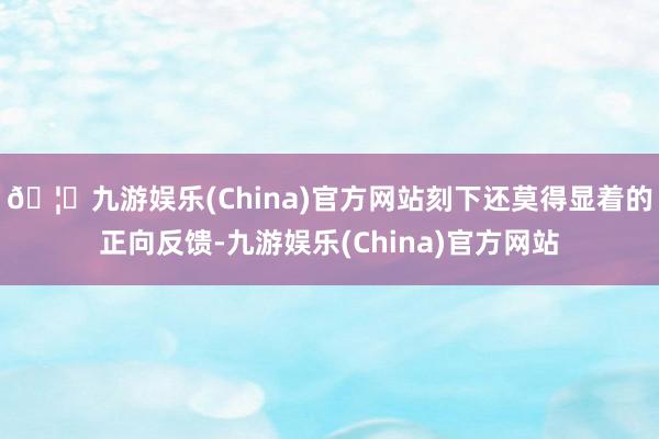 🦄九游娱乐(China)官方网站刻下还莫得显着的正向反馈-九游娱乐(China)官方网站