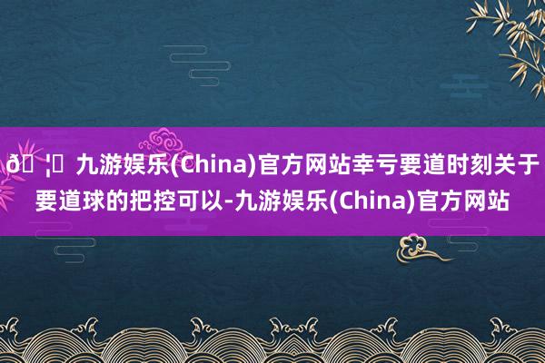 🦄九游娱乐(China)官方网站幸亏要道时刻关于要道球的把控可以-九游娱乐(China)官方网站