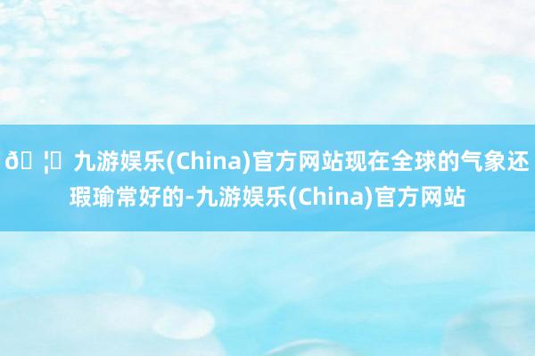 🦄九游娱乐(China)官方网站现在全球的气象还瑕瑜常好的-九游娱乐(China)官方网站