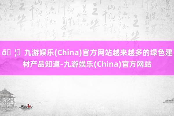 🦄九游娱乐(China)官方网站越来越多的绿色建材产品知道-九游娱乐(China)官方网站