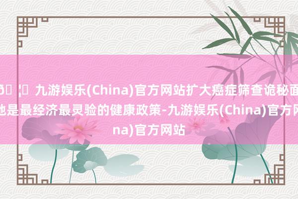 🦄九游娱乐(China)官方网站扩大癌症筛查诡秘面 松弛是最经济最灵验的健康政策-九游娱乐(China)官方网站