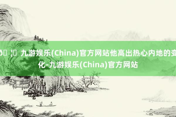 🦄九游娱乐(China)官方网站他高出热心内地的变化-九游娱乐(China)官方网站